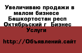 Увеличиваю продажи в малом бизнесе. - Башкортостан респ., Октябрьский г. Бизнес » Услуги   
